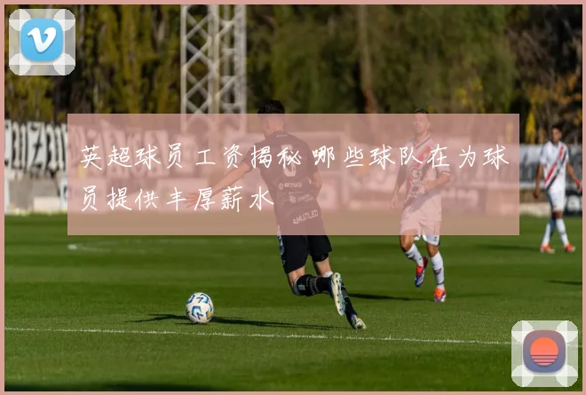 英超球员工资揭秘 哪些球队在为球员提供丰厚薪水