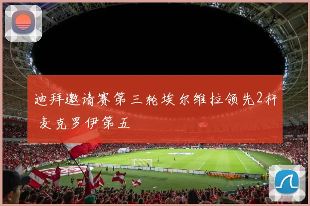 迪拜邀请赛第三轮埃尔维拉领先2杆 麦克罗伊第五