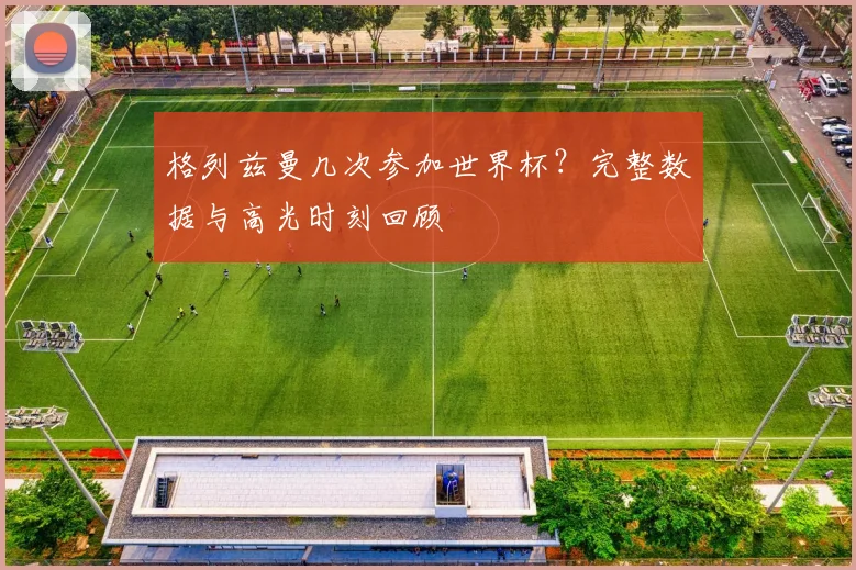 格列兹曼几次参加世界杯?完整数据与高光时刻回顾